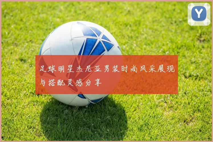 足球明星杰尼亚男装时尚风采展现与搭配灵感分享