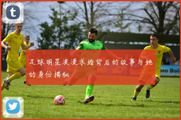 足球明星浪漫求婚背后的故事与她的身份揭秘