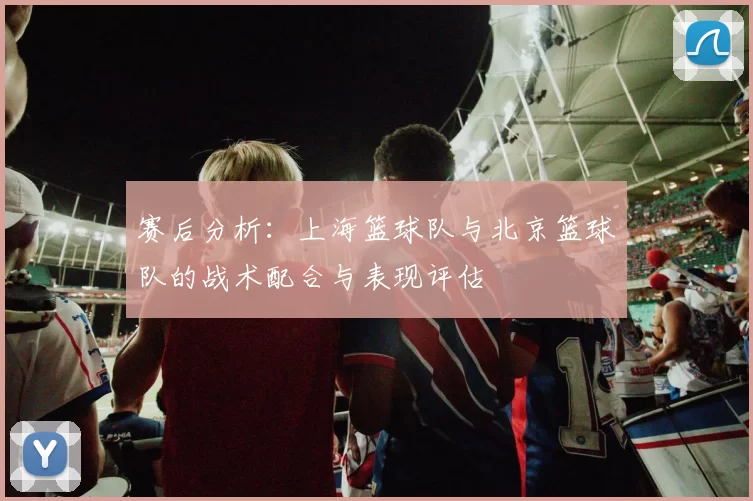 赛后分析：上海篮球队与北京篮球队的战术配合与表现评估