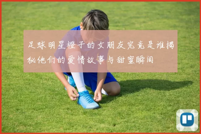 足球明星橙子的女朋友究竟是谁揭秘他们的爱情故事与甜蜜瞬间