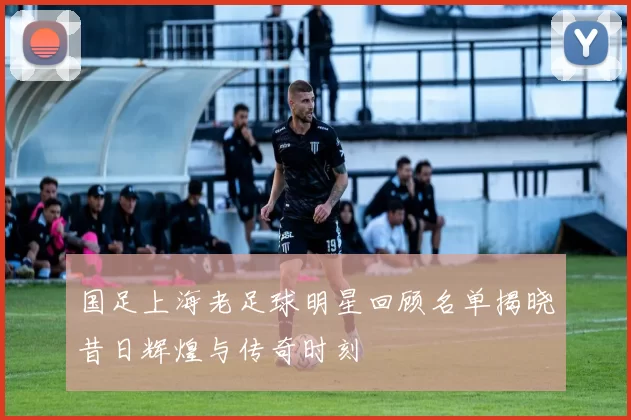 国足上海老足球明星回顾名单揭晓昔日辉煌与传奇时刻