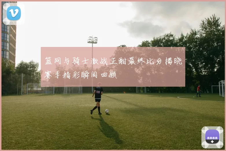篮网与骑士激战正酣最终比分揭晓赛季精彩瞬间回顾
