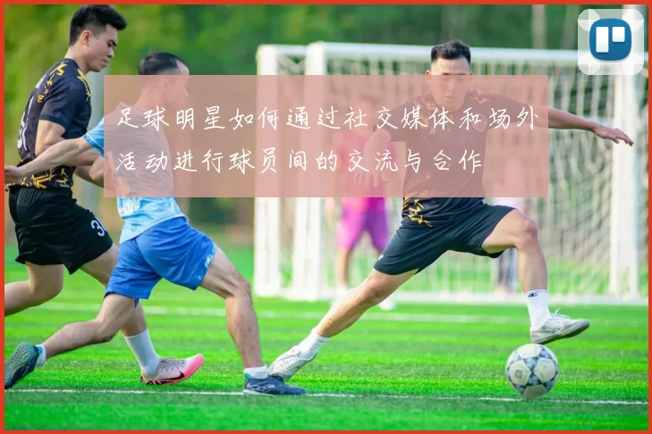 足球明星如何通过社交媒体和场外活动进行球员间的交流与合作