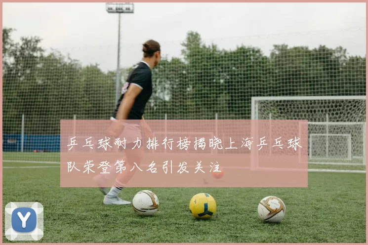 乒乓球耐力排行榜揭晓上海乒乓球队荣登第八名引发关注