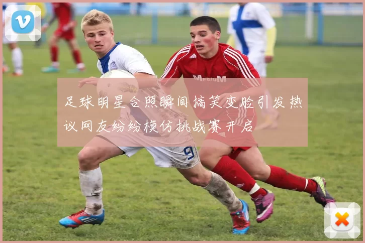 足球明星合照瞬间搞笑变脸引发热议网友纷纷模仿挑战赛开启