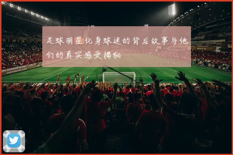 足球明星化身球迷的背后故事与他们的真实感受揭秘