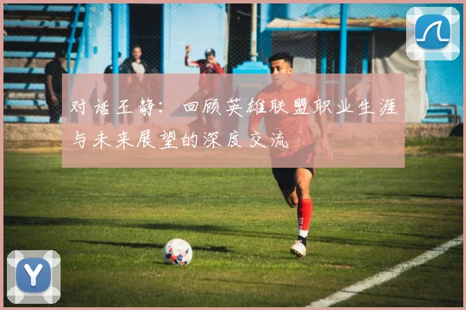 对话王静：回顾英雄联盟职业生涯与未来展望的深度交流