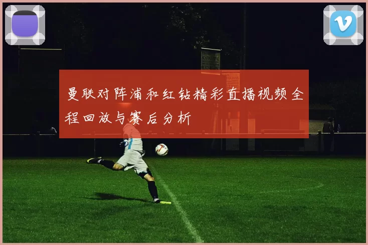 曼联对阵浦和红钻精彩直播视频全程回放与赛后分析