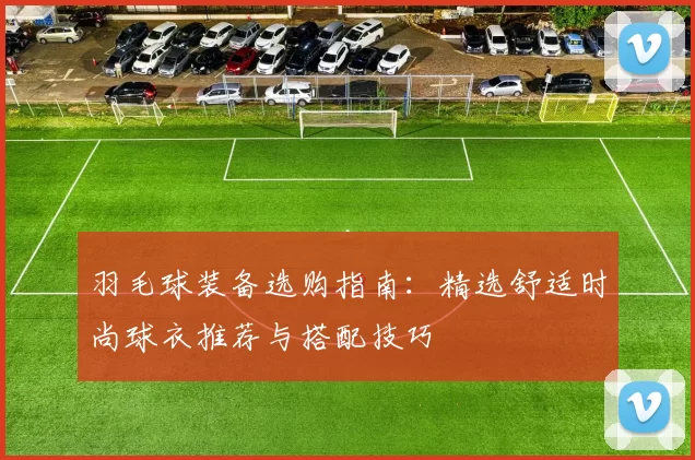 羽毛球装备选购指南：精选舒适时尚球衣推荐与搭配技巧