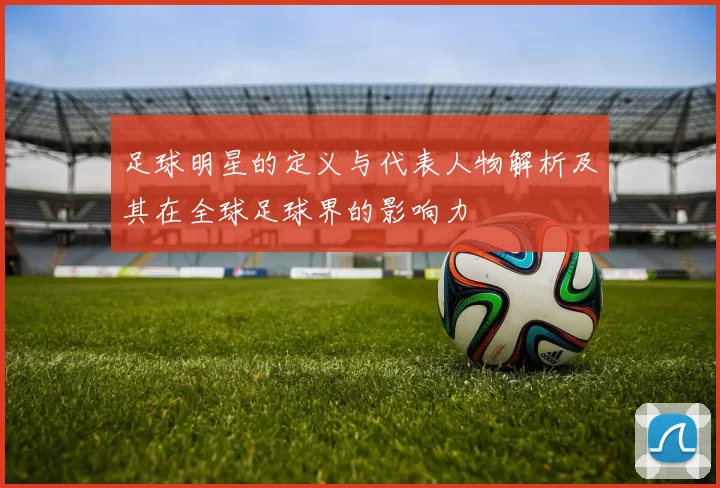 足球明星的定义与代表人物解析及其在全球足球界的影响力