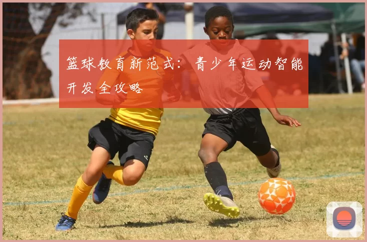 篮球教育新范式：青少年运动智能开发全攻略