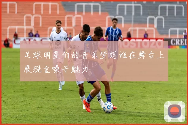 足球明星们的音乐梦想谁在舞台上展现金嗓子魅力