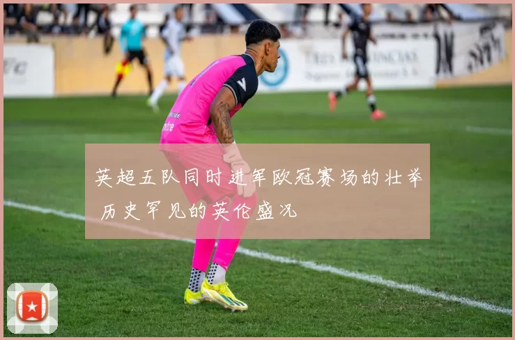 英超五队同时进军欧冠赛场的壮举 历史罕见的英伦盛况
