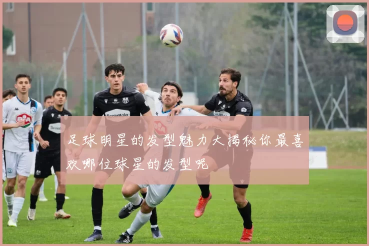 足球明星的发型魅力大揭秘你最喜欢哪位球星的发型呢