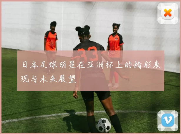 日本足球明星在亚洲杯上的精彩表现与未来展望