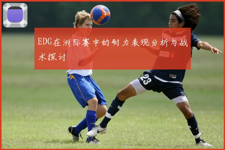 EDG在洲际赛中的耐力表现分析与战术探讨