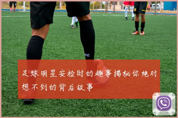 足球明星安检时的趣事揭秘你绝对想不到的背后故事