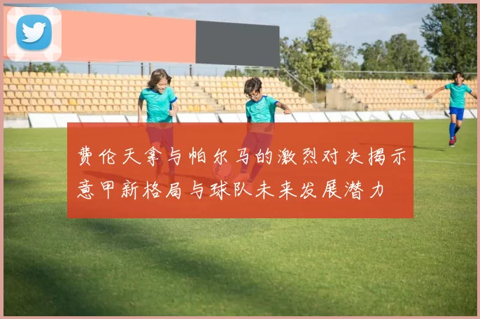 费伦天拿与帕尔马的激烈对决揭示意甲新格局与球队未来发展潜力