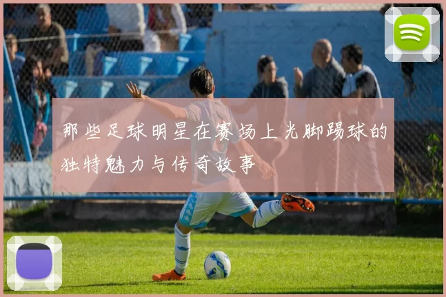 那些足球明星在赛场上光脚踢球的独特魅力与传奇故事