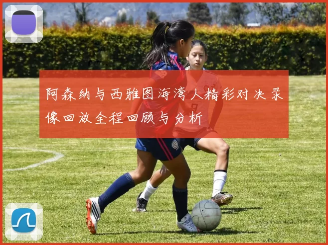 阿森纳与西雅图海湾人精彩对决录像回放全程回顾与分析