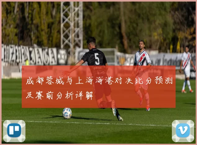 成都蓉城与上海海港对决比分预测及赛前分析详解