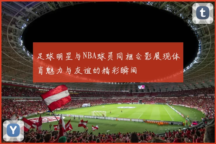 足球明星与NBA球员同框合影展现体育魅力与友谊的精彩瞬间