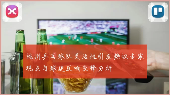 杭州乒乓球队灵活性引发热议专家观点与球迷反响交锋分析