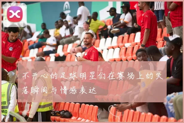 不开心的足球明星们在赛场上的失落瞬间与情感表达