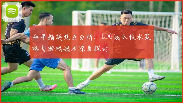 和平精英焦点分析：EDG战队技术策略与游戏战术深度探讨