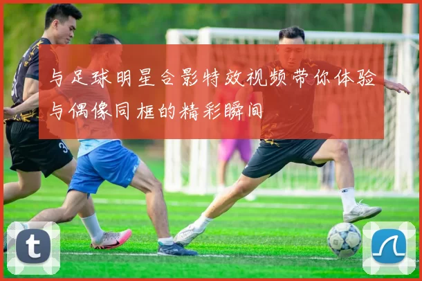 与足球明星合影特效视频带你体验与偶像同框的精彩瞬间