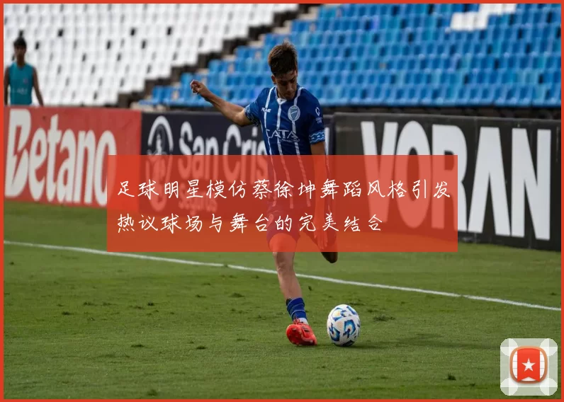 足球明星模仿蔡徐坤舞蹈风格引发热议球场与舞台的完美结合