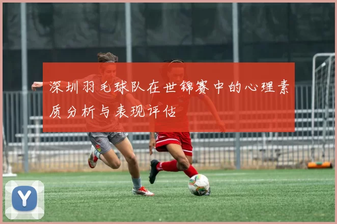 深圳羽毛球队在世锦赛中的心理素质分析与表现评估