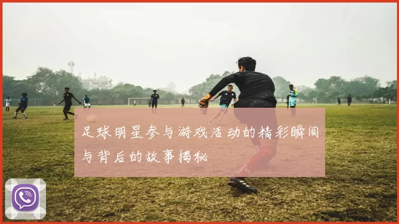 足球明星参与游戏活动的精彩瞬间与背后的故事揭秘