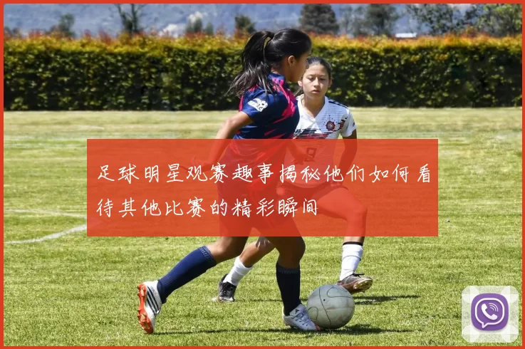足球明星观赛趣事揭秘他们如何看待其他比赛的精彩瞬间