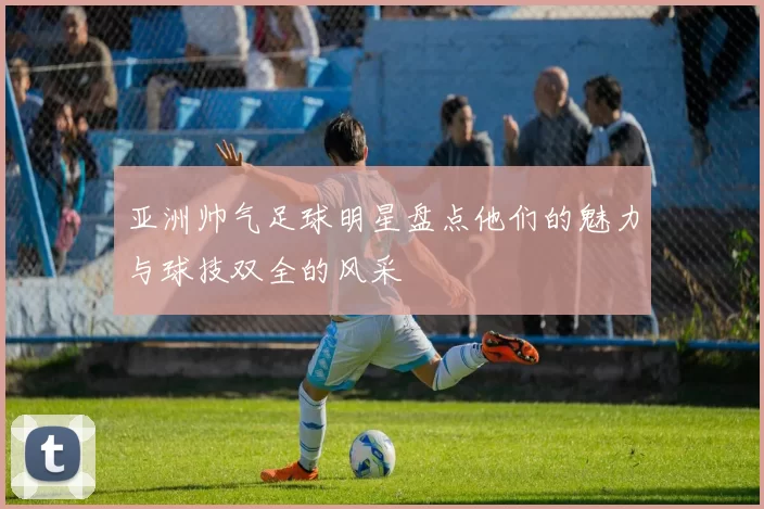 亚洲帅气足球明星盘点他们的魅力与球技双全的风采