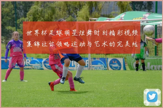 世界杯足球明星炫舞时刻精彩视频集锦让你领略运动与艺术的完美结合
