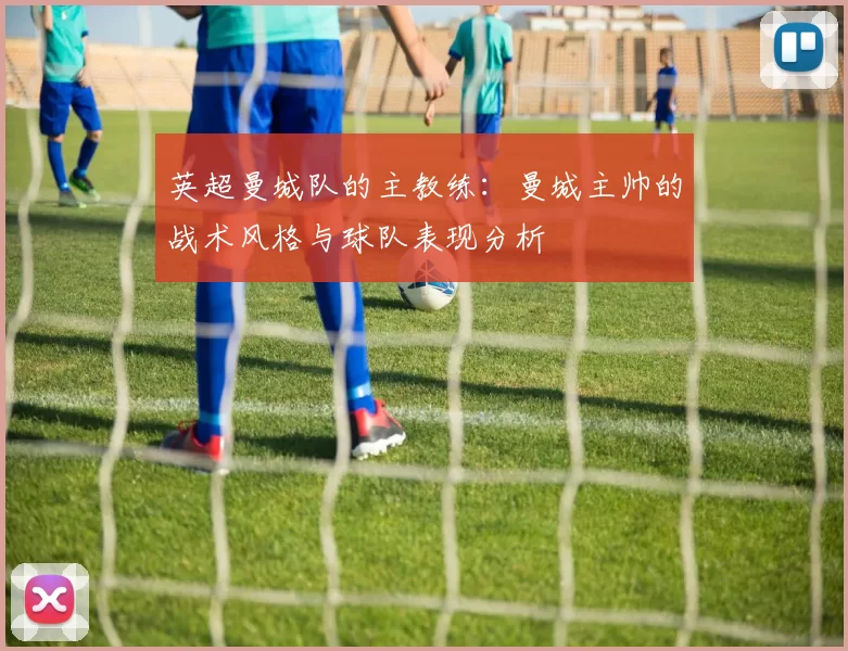 英超曼城队的主教练：曼城主帅的战术风格与球队表现分析