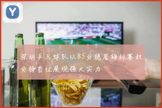 深圳乒乓球队以85分稳居锦标赛积分榜首位展现强大实力