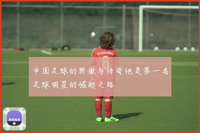 中国足球的骄傲与传奇他是第一名足球明星的崛起之路