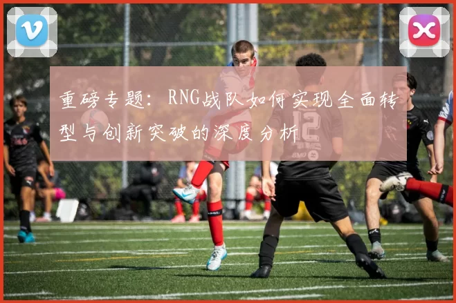 重磅专题：RNG战队如何实现全面转型与创新突破的深度分析