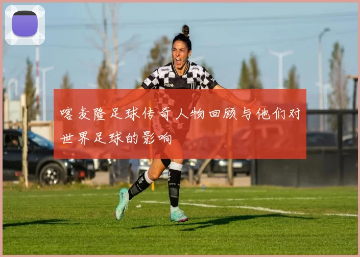 喀麦隆足球传奇人物回顾与他们对世界足球的影响