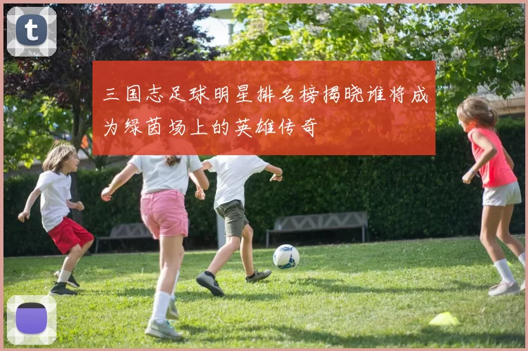 三国志足球明星排名榜揭晓谁将成为绿茵场上的英雄传奇