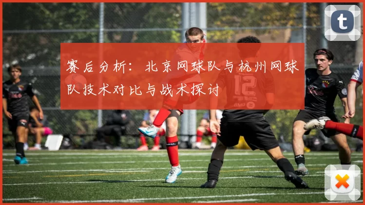 赛后分析：北京网球队与杭州网球队技术对比与战术探讨