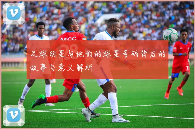 足球明星与他们的球星号码背后的故事与意义解析