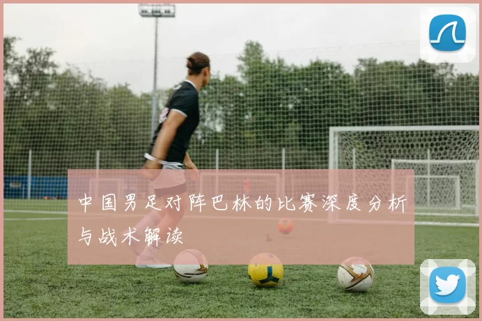 中国男足对阵巴林的比赛深度分析与战术解读