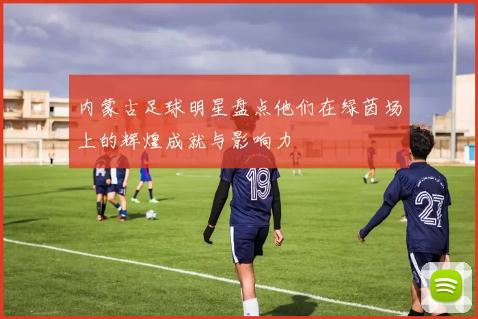 内蒙古足球明星盘点他们在绿茵场上的辉煌成就与影响力