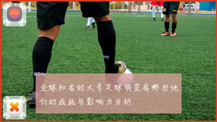 全球知名的大号足球明星有哪些他们的成就与影响力分析