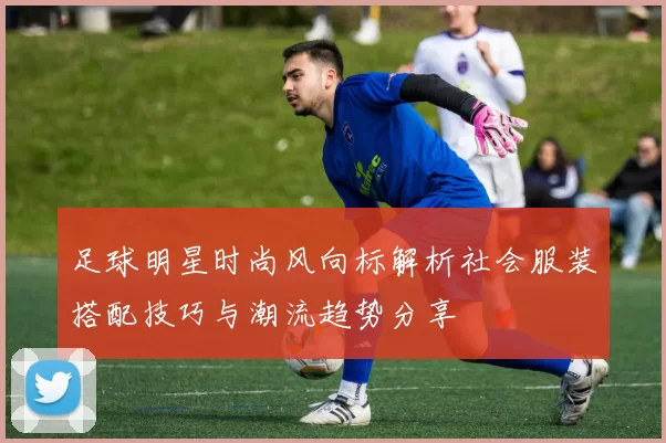 足球明星时尚风向标解析社会服装搭配技巧与潮流趋势分享