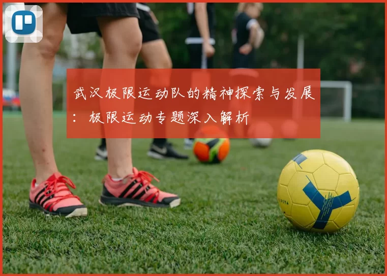 武汉极限运动队的精神探索与发展：极限运动专题深入解析