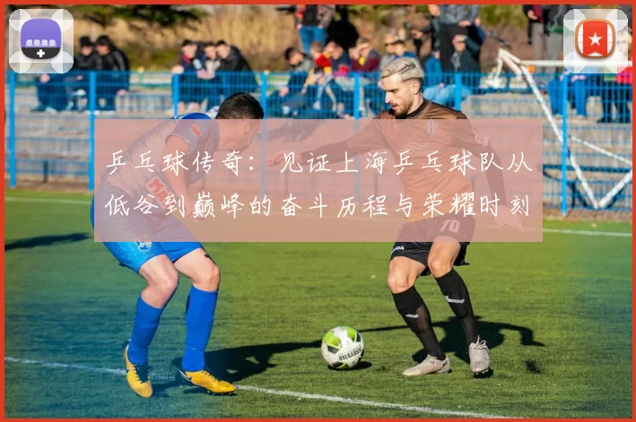 乒乓球传奇：见证上海乒乓球队从低谷到巅峰的奋斗历程与荣耀时刻